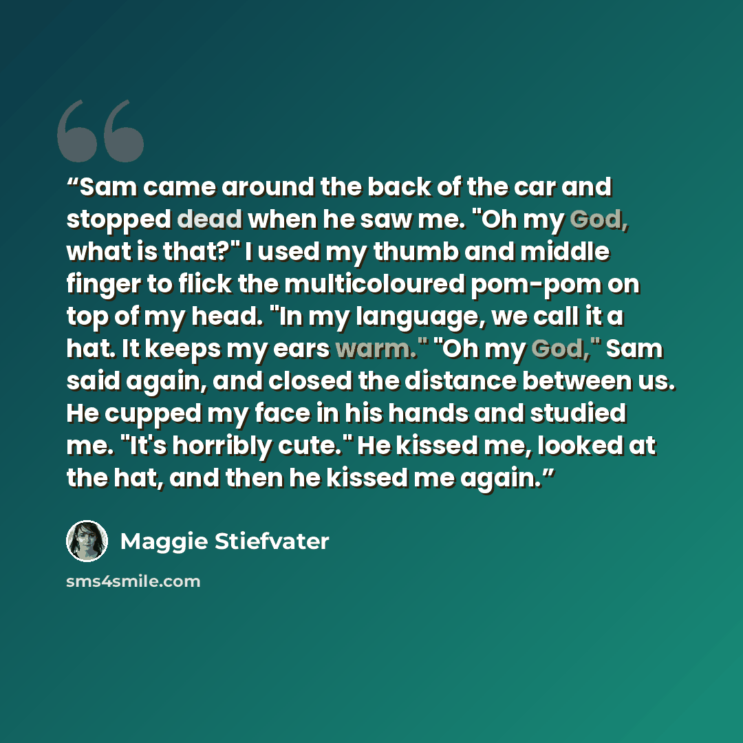 “Sam came around the back of the car and stopped dead when he saw me. "Oh my God, what is that?" I used my thumb and middle finger to flick the multicoloured pom-pom on top of my head. "In my language, we call it a hat. It keeps my ears warm." "Oh my God," Sam said again, and closed the distance…” quote by Maggie Stiefvater