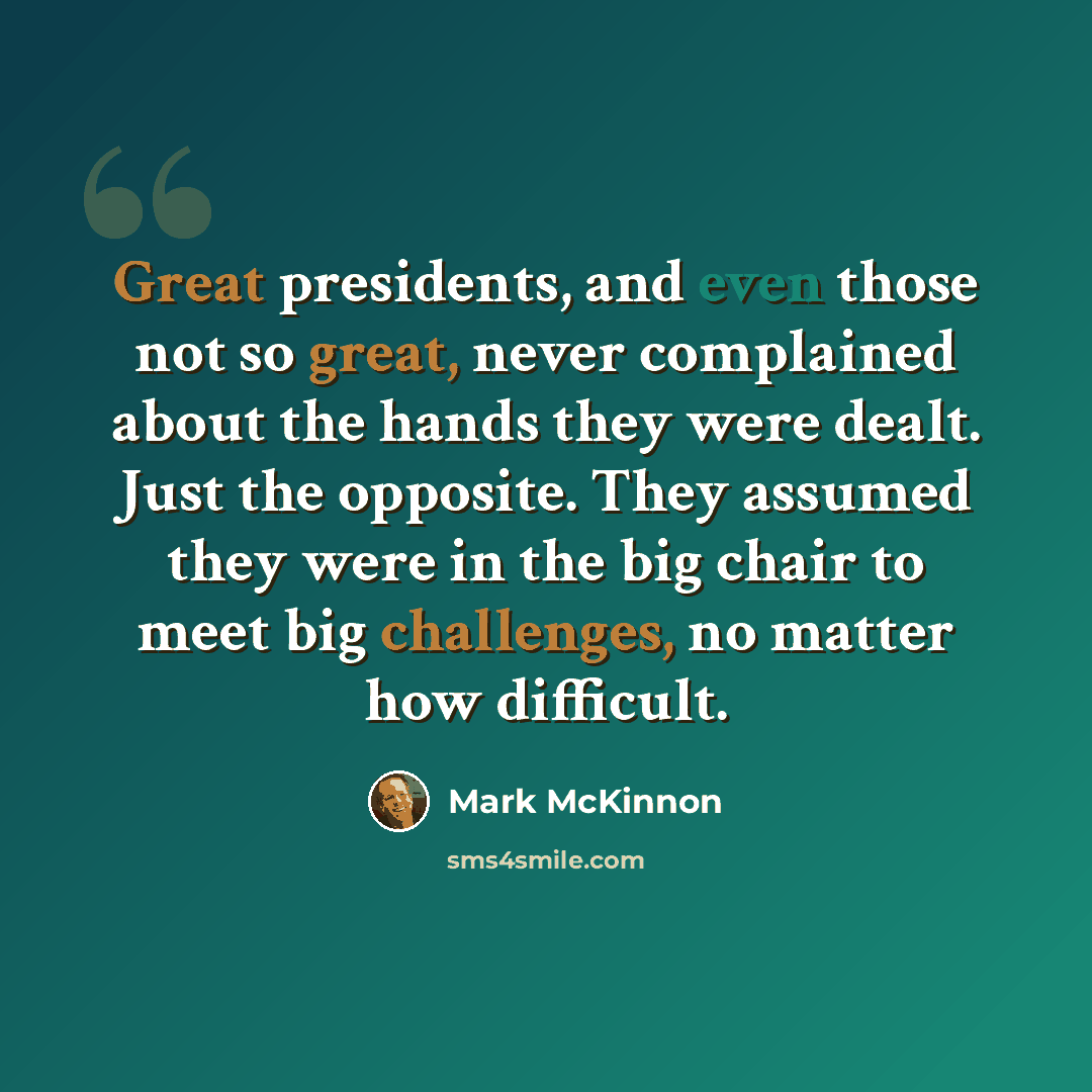 “Great presidents, and even those not so great, never complained about the hands they were dealt. Just the opposite. They assumed they were in the big chair to meet big challenges, no matter how difficult.” quote by Mark McKinnon