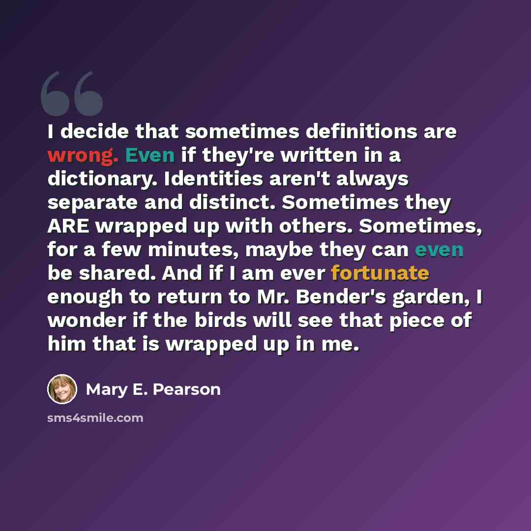 “I decide that sometimes definitions are wrong. Even if they're written in a dictionary. Identities aren't always separate and distinct. Sometimes they ARE wrapped up with others. Sometimes, for a few minutes, maybe they can even be shared. And if I am ever fortunate enough to return to Mr…” quote by Mary E. Pearson