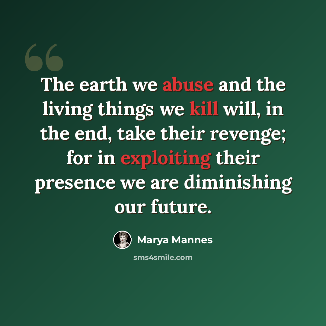 “The earth we abuse and the living things we kill will, in the end, take their revenge; for in exploiting their presence we are diminishing our future.” quote by Marya Mannes