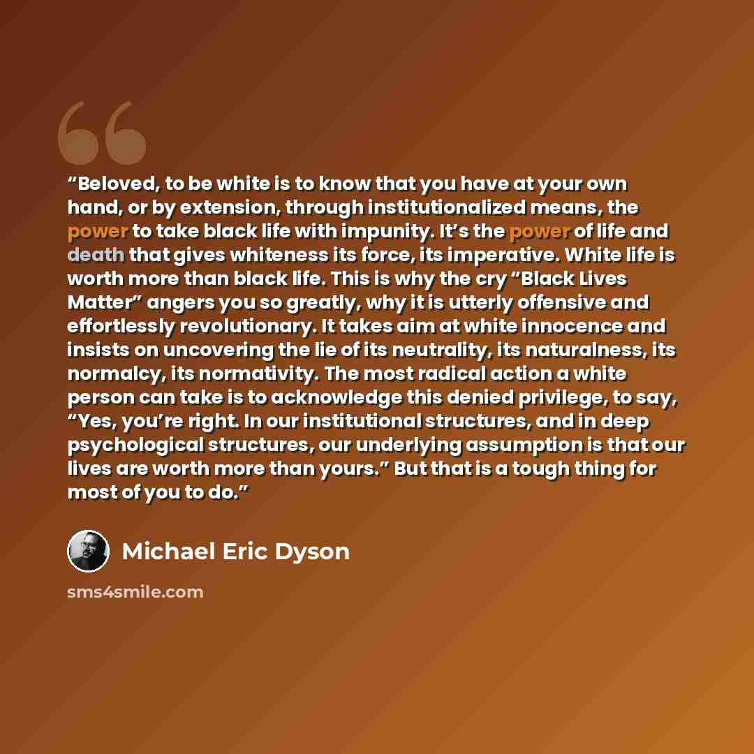 “Beloved, to be white is to know that you have at your own hand, or by extension, through institutionalized means, the power to take black life with impunity. It’s the power of life and death that gives whiteness its force, its imperative. White life is worth more than black life. This is why the…” quote by Michael Eric Dyson