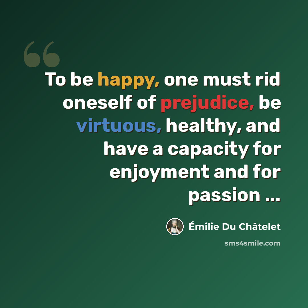 “To be happy, one must rid oneself of prejudice, be virtuous, healthy, and have a capacity for enjoyment and for passion ...” quote by Emilie du Chatelet