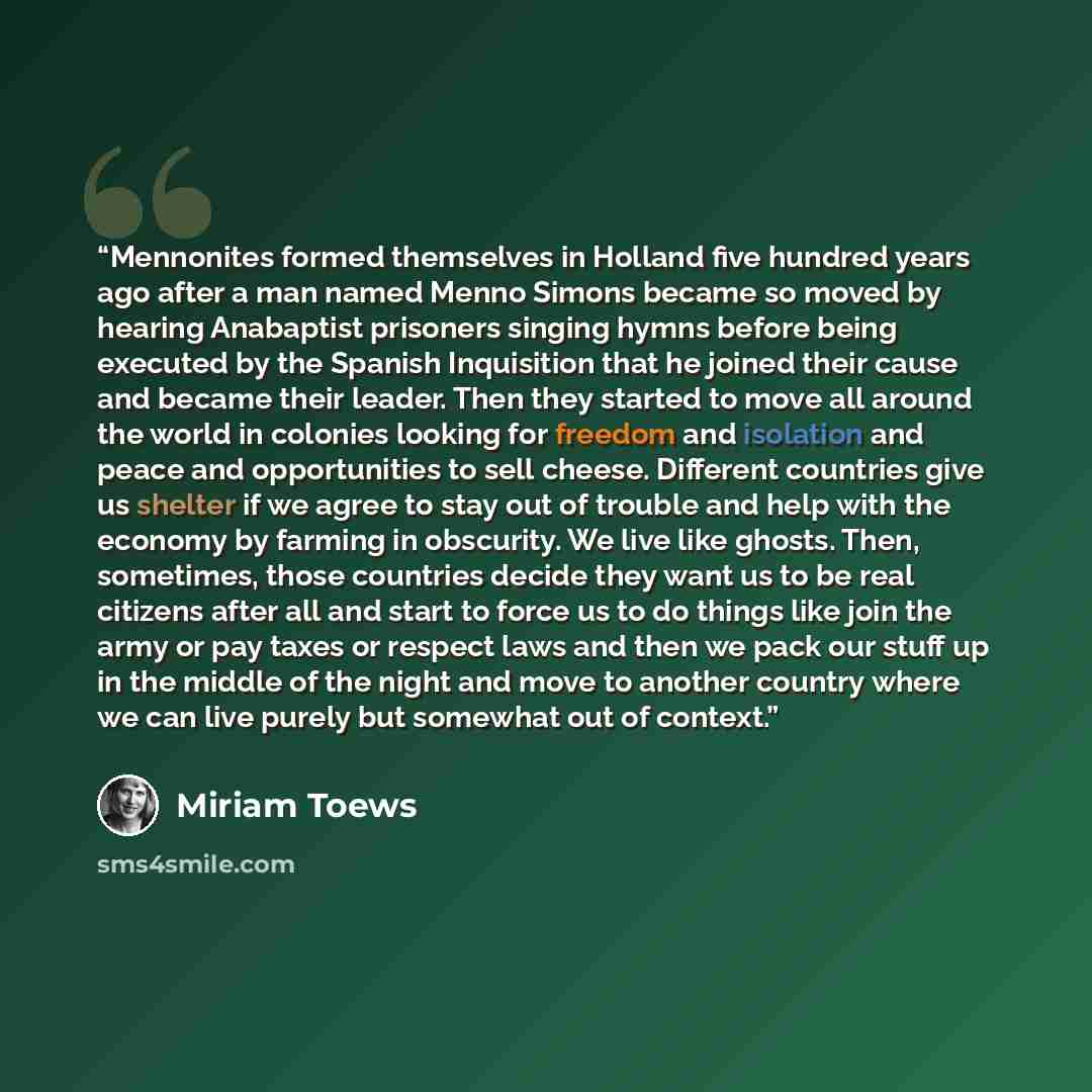 “Mennonites formed themselves in Holland five hundred years ago after a man named Menno Simons became so moved by hearing Anabaptist prisoners singing hymns before being executed by the Spanish Inquisition that he joined their cause and became their leader. Then they started to move all around the…” quote by Miriam Toews