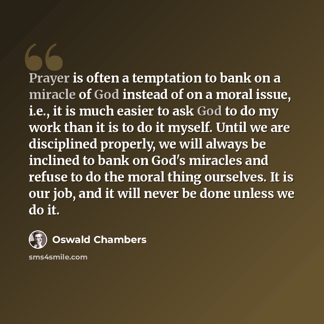 “Prayer is often a temptation to bank on a miracle of God instead of on a moral issue, i.e., it is much easier to ask God to do my work than it is to do it myself. Until we are disciplined properly, we will always be inclined to bank on God's miracles and refuse to do the moral thing ourselves. It…” quote by Oswald Chambers
