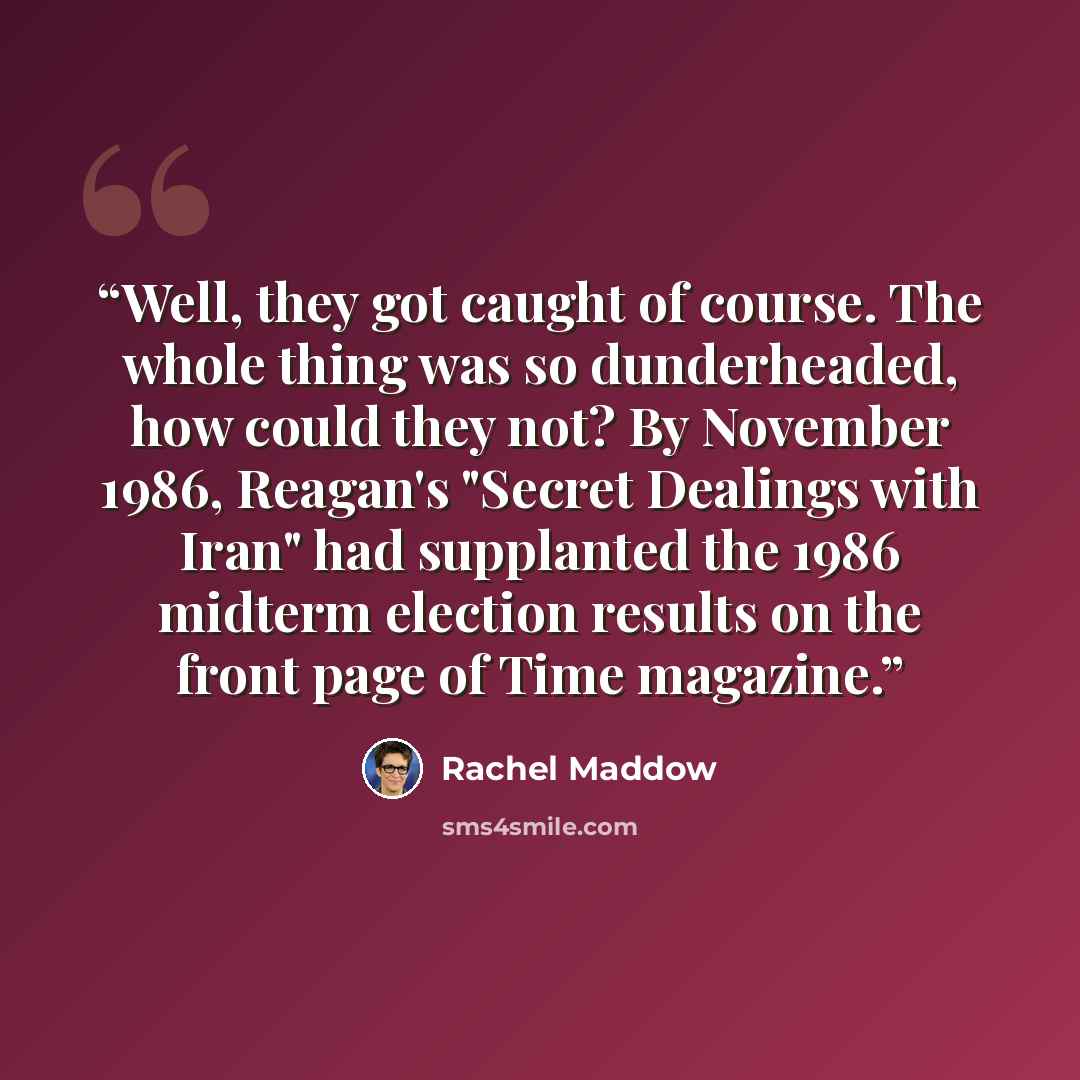 “Well, they got caught of course. The whole thing was so dunderheaded, how could they not? By November 1986, Reagan's "Secret Dealings with Iran" had supplanted the 1986 midterm election results on the front page of Time magazine.” quote by Rachel Maddow
