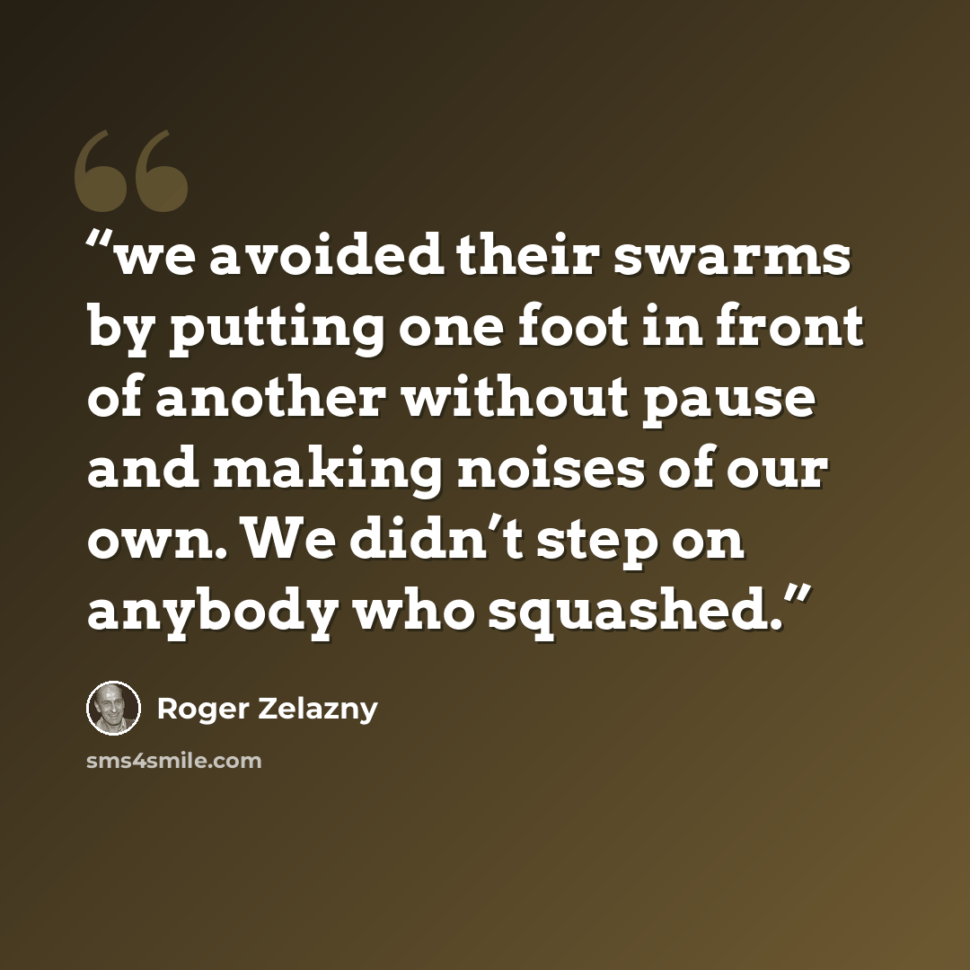 “we avoided their swarms by putting one foot in front of another without pause and making noises of our own. We didn’t step on anybody who squashed.” quote by Roger Zelazny