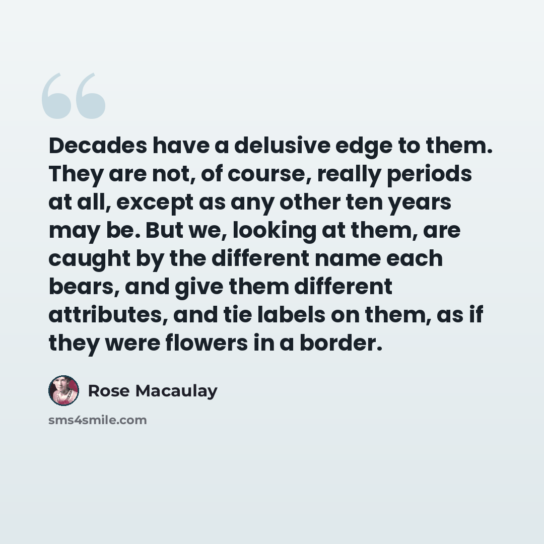 “Decades have a delusive edge to them. They are not, of course, really periods at all, except as any other ten years may be. But we, looking at them, are caught by the different name each bears, and give them different attributes, and tie labels on them, as if they were flowers in a border.” quote by Rose Macaulay