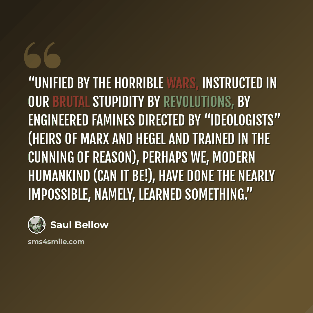 “Unified by the horrible wars, instructed in our brutal stupidity by revolutions, by engineered famines directed by “ideologists” (heirs of Marx and Hegel and trained in the cunning of reason), perhaps we, modern humankind (can it be!), have done the nearly impossible, namely, learned something.” quote by Saul Bellow