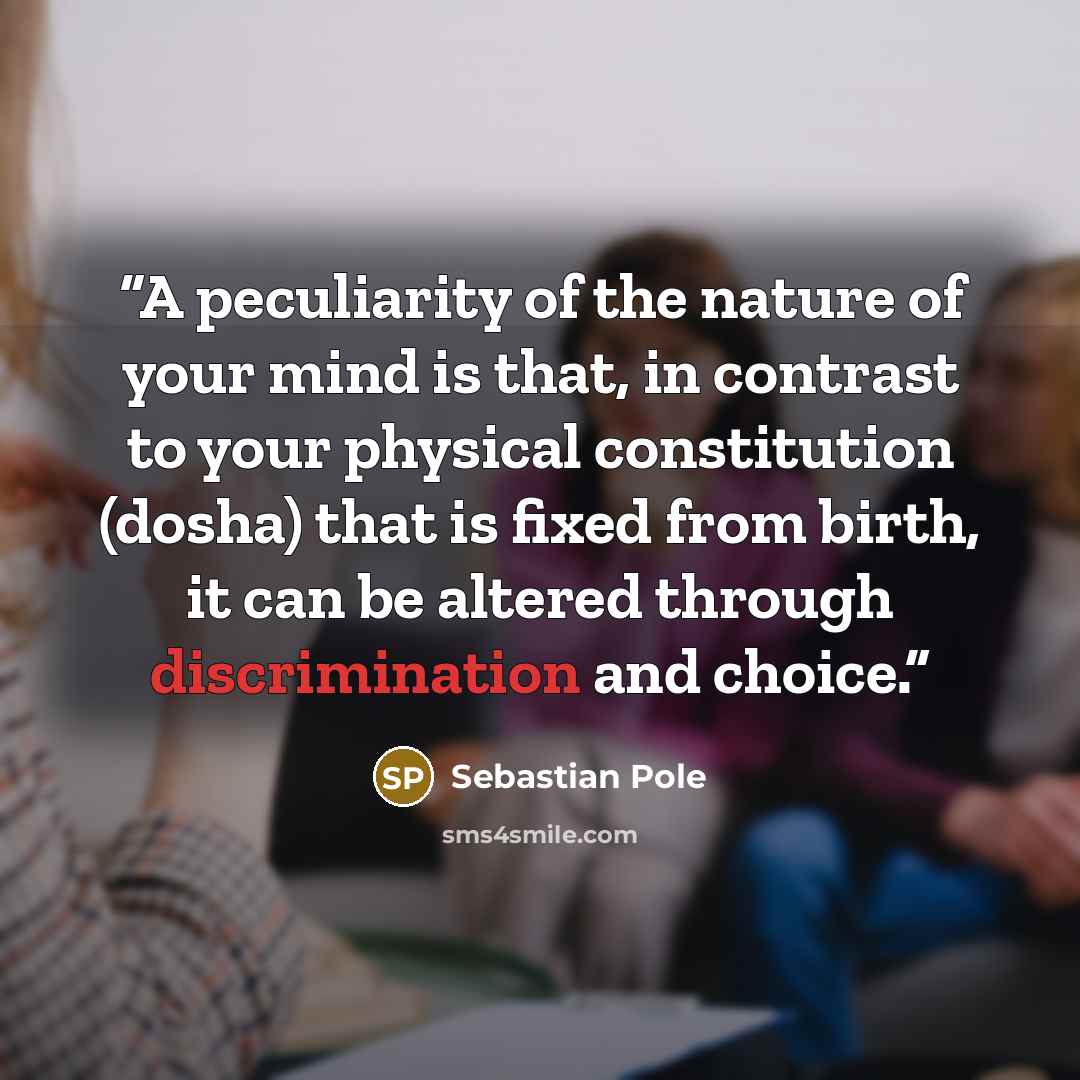 “A peculiarity of the nature of your mind is that, in contrast to your physical constitution (dosha) that is fixed from birth, it can be altered through discrimination and choice.” quote by Sebastian Pole