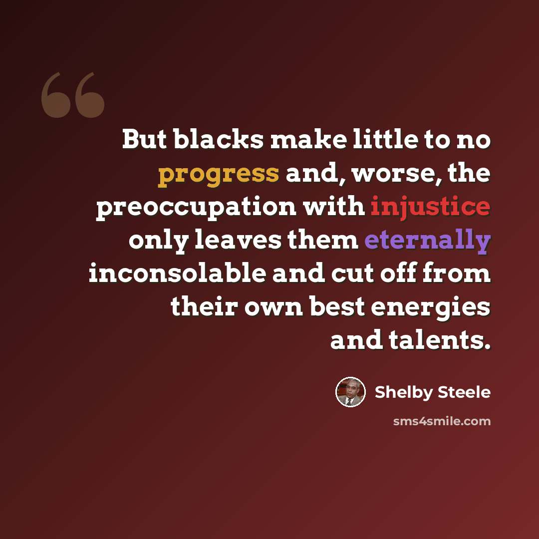 “But blacks make little to no progress and, worse, the preoccupation with injustice only leaves them eternally inconsolable and cut off from their own best energies and talents.” quote by Shelby Steele