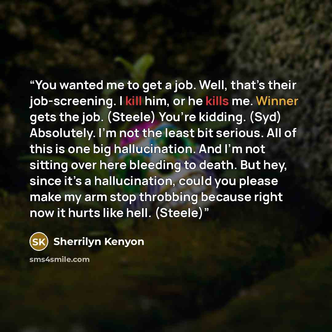 “You wanted me to get a job. Well, that’s their job-screening. I kill him, or he kills me. Winner gets the job. (Steele) You’re kidding. (Syd) Absolutely. I’m not the least bit serious. All of this is one big hallucination. And I’m not sitting over here bleeding to death. But hey, since it’s a…” quote by Sherrilyn Kenyon