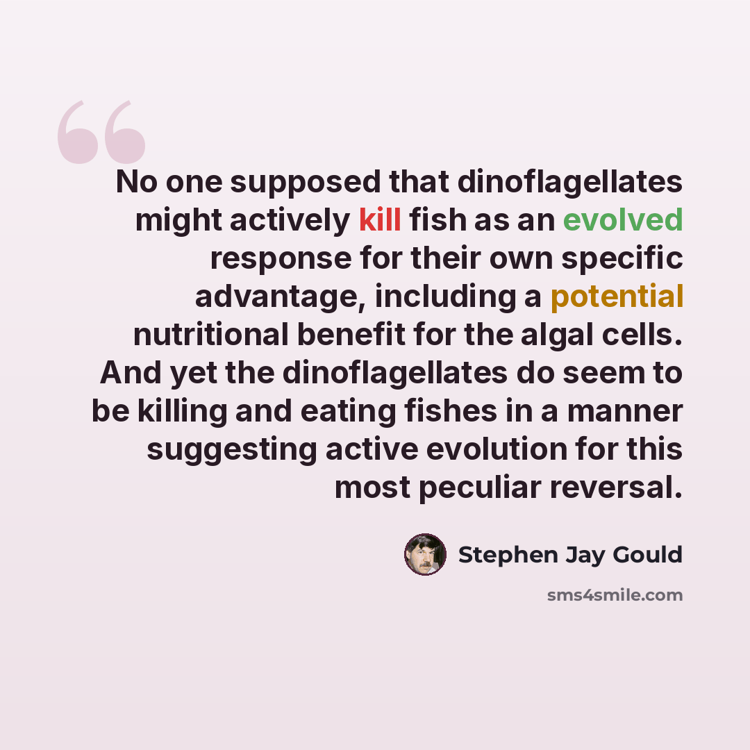 “No one supposed that dinoflagellates might actively kill fish as an evolved response for their own specific advantage, including a potential nutritional benefit for the algal cells. And yet the dinoflagellates do seem to be killing and eating fishes in a manner suggesting active evolution for this…” quote by Stephen Jay Gould