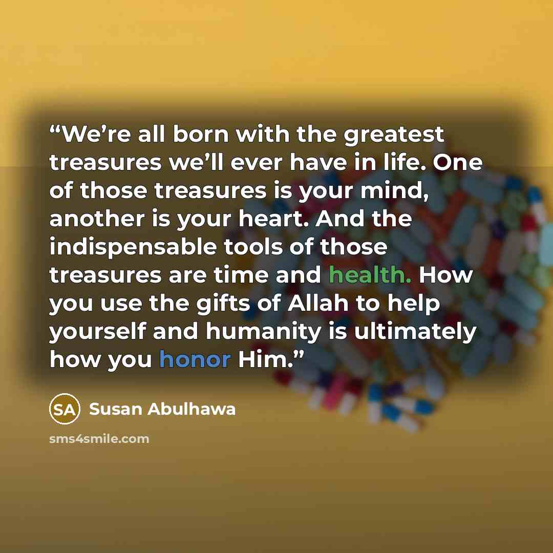 “We’re all born with the greatest treasures we’ll ever have in life. One of those treasures is your mind, another is your heart. And the indispensable tools of those treasures are time and health. How you use the gifts of Allah to help yourself and humanity is ultimately how you honor Him.” quote by Susan Abulhawa