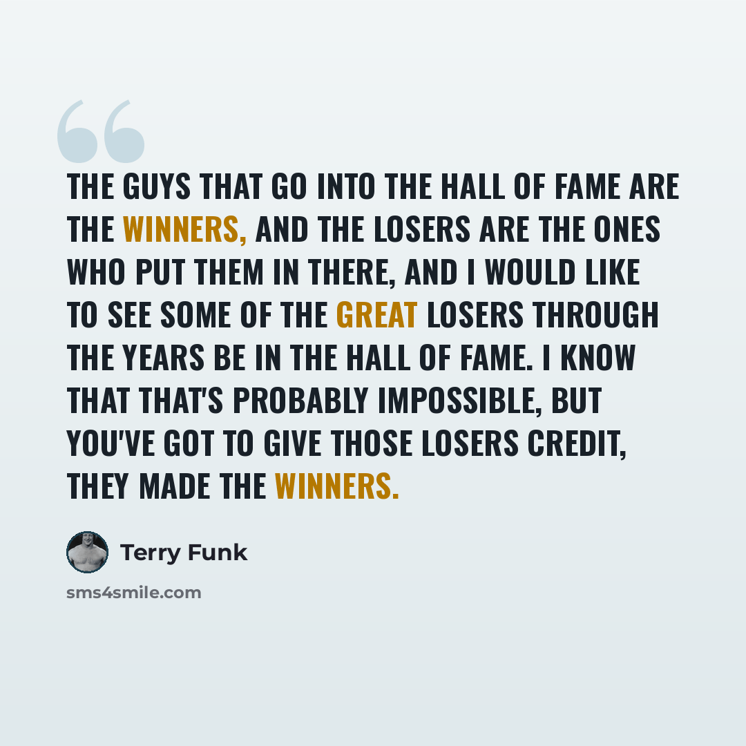 “The guys that go into the Hall of Fame are the winners, and the losers are the ones who put them in there, and I would like to see some of the great losers through the years be in the Hall of Fame. I know that that's probably impossible, but you've got to give those losers credit, they made the…” quote by Terry Funk