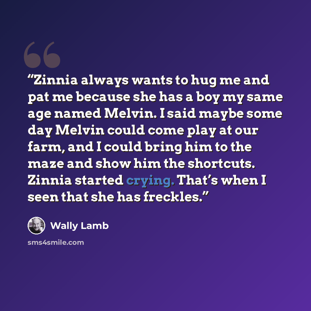 “Zinnia always wants to hug me and pat me because she has a boy my same age named Melvin. I said maybe some day Melvin could come play at our farm, and I could bring him to the maze and show him the shortcuts. Zinnia started crying. That’s when I seen that she has freckles.” quote by Wally Lamb