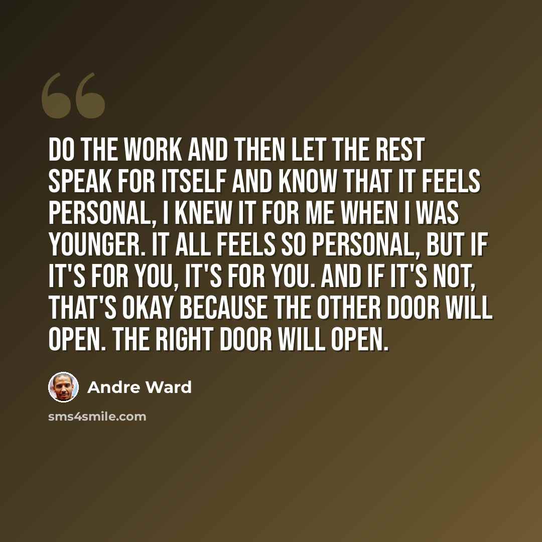 “Do the work and then let the rest speak for itself and know that it feels personal, I knew it for me when I was younger. It all feels so personal, but if it's for you, it's for you. And if it's not, that's okay because the other door will open. The right door will open.” quote by Andre Ward