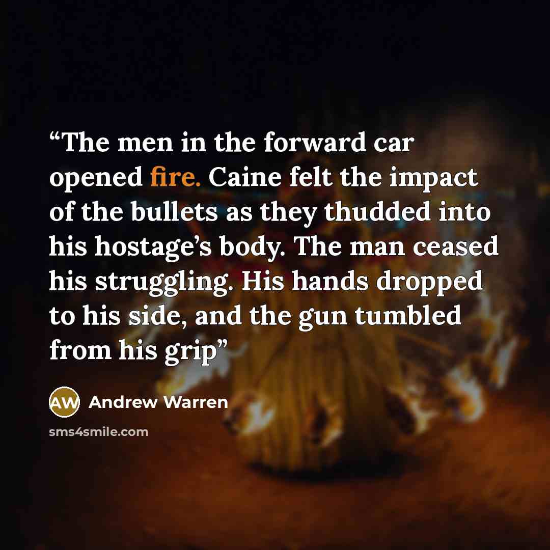 “The men in the forward car opened fire. Caine felt the impact of the bullets as they thudded into his hostage’s body. The man ceased his struggling. His hands dropped to his side, and the gun tumbled from his grip” quote by Andrew Warren