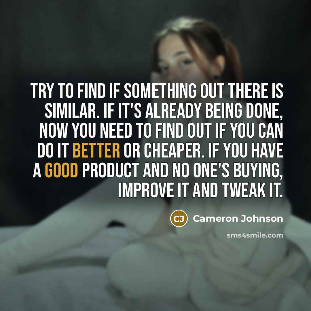 “Try to find if something out there is similar. If it's already being done, now you need to find out if you can do it better or cheaper. If you have a good product and no one's buying, improve it and tweak it.” quote by Cameron Johnson