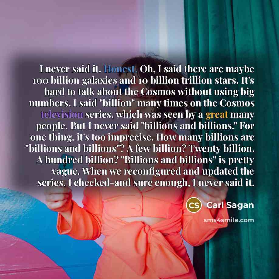 “I never said it. Honest. Oh, I said there are maybe 100 billion galaxies and 10 billion trillion stars. It's hard to talk about the Cosmos without using big numbers. I said "billion" many times on the Cosmos television series, which was seen by a great many people. But I never said "billions and…” quote by Carl Sagan