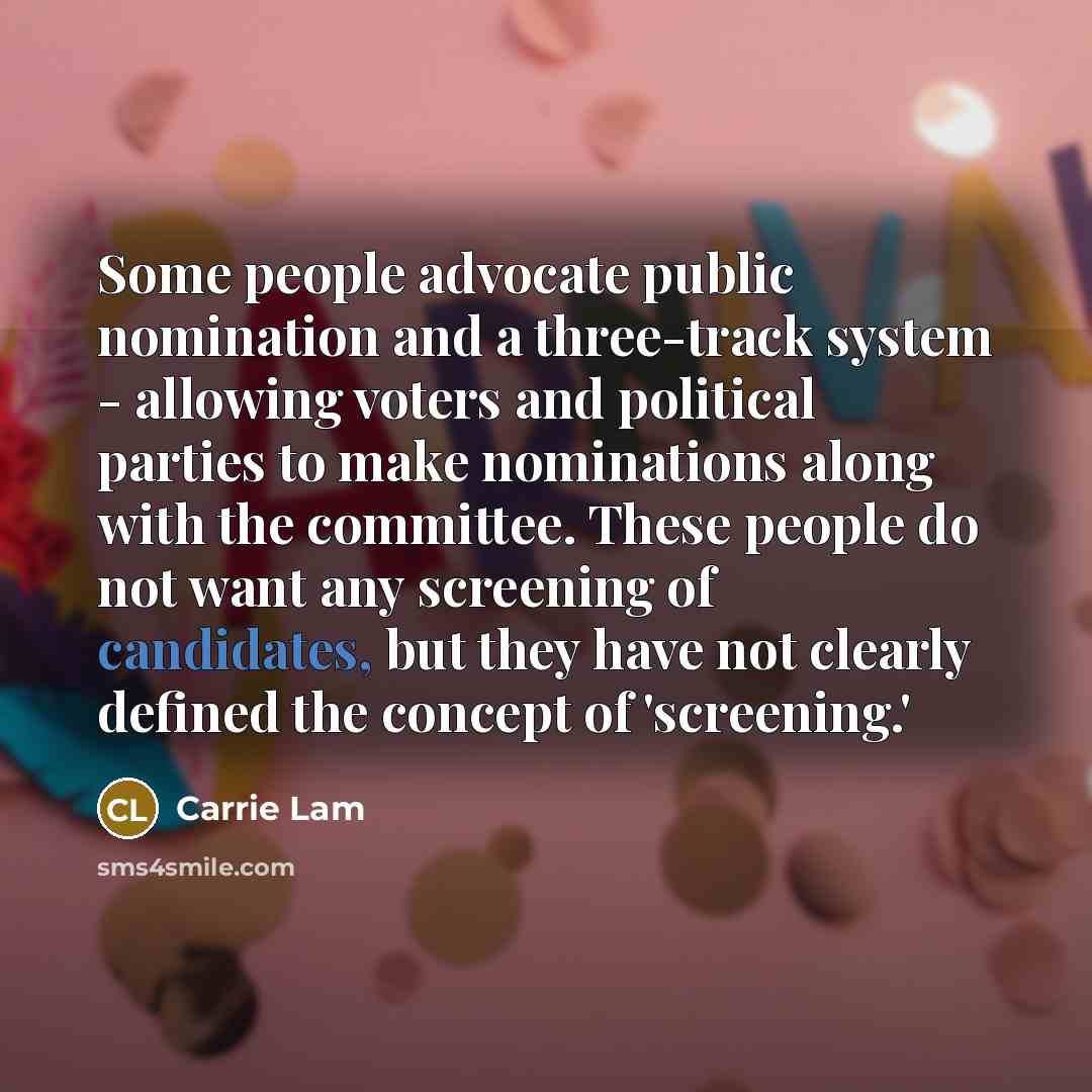 “Some people advocate public nomination and a three-track system - allowing voters and political parties to make nominations along with the committee. These people do not want any screening of candidates, but they have not clearly defined the concept of 'screening.'” quote by Carrie Lam