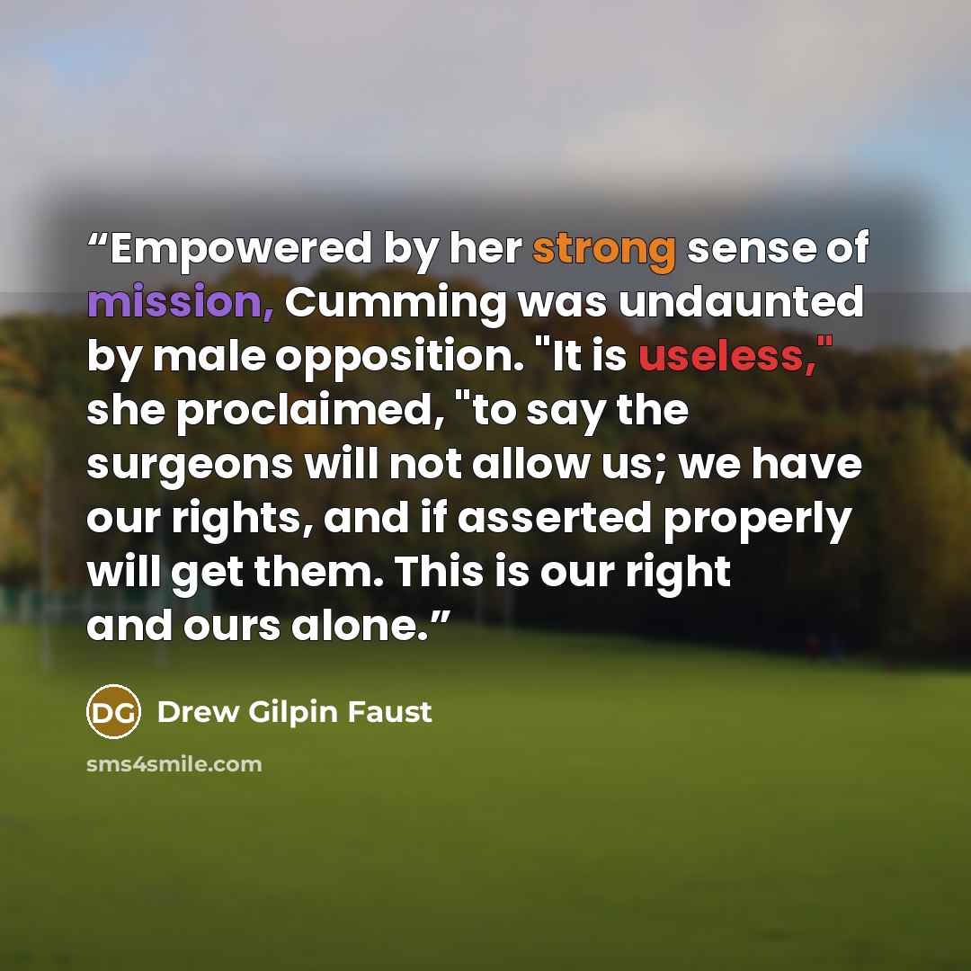 “Empowered by her strong sense of mission, Cumming was undaunted by male opposition. "It is useless," she proclaimed, "to say the surgeons will not allow us; we have our rights, and if asserted properly will get them. This is our right and ours alone.” quote by Drew Gilpin Faust