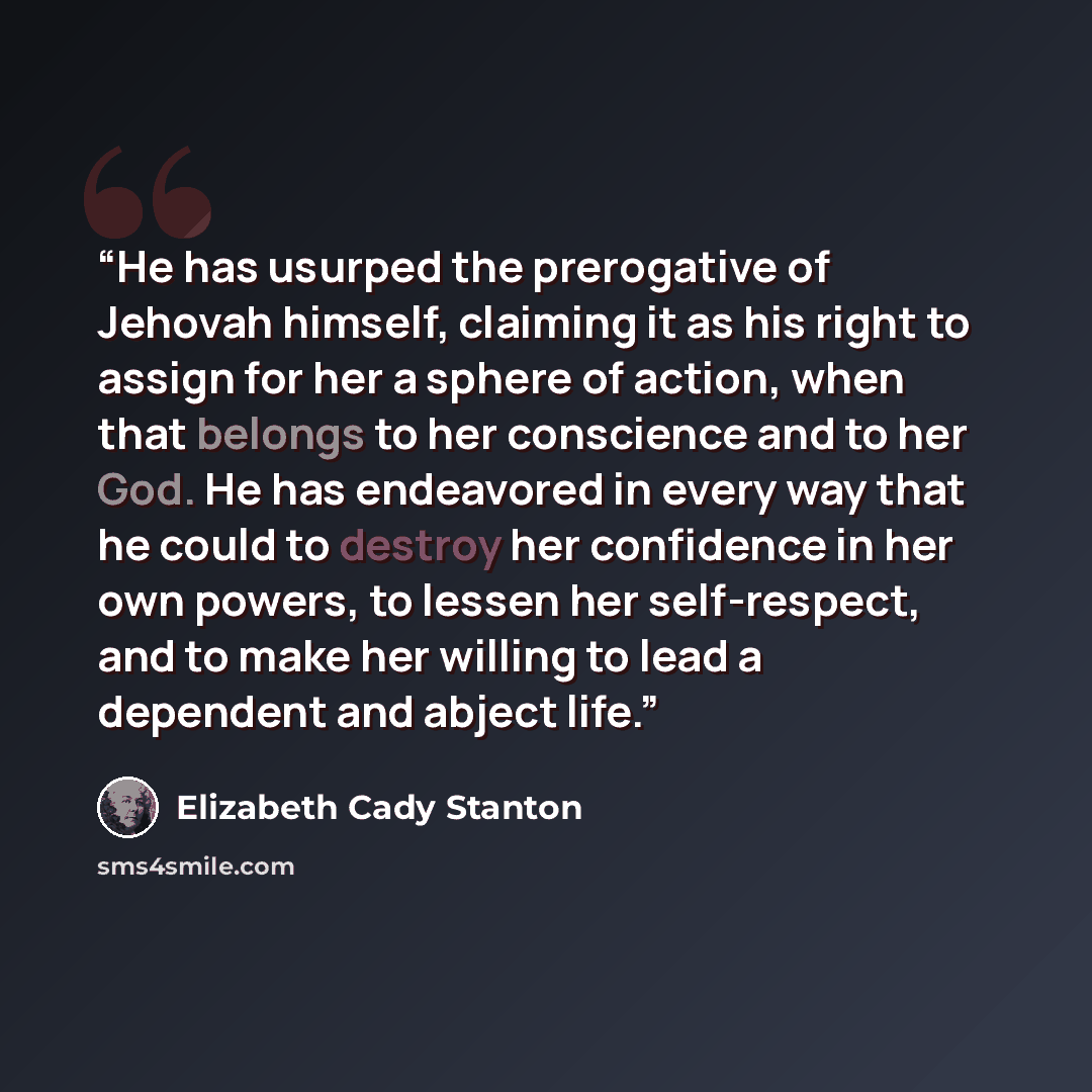 “He has usurped the prerogative of Jehovah himself, claiming it as his right to assign for her a sphere of action, when that belongs to her conscience and to her God. He has endeavored in every way that he could to destroy her confidence in her own powers, to lessen her self-respect, and to make…” quote by Elizabeth Cady Stanton