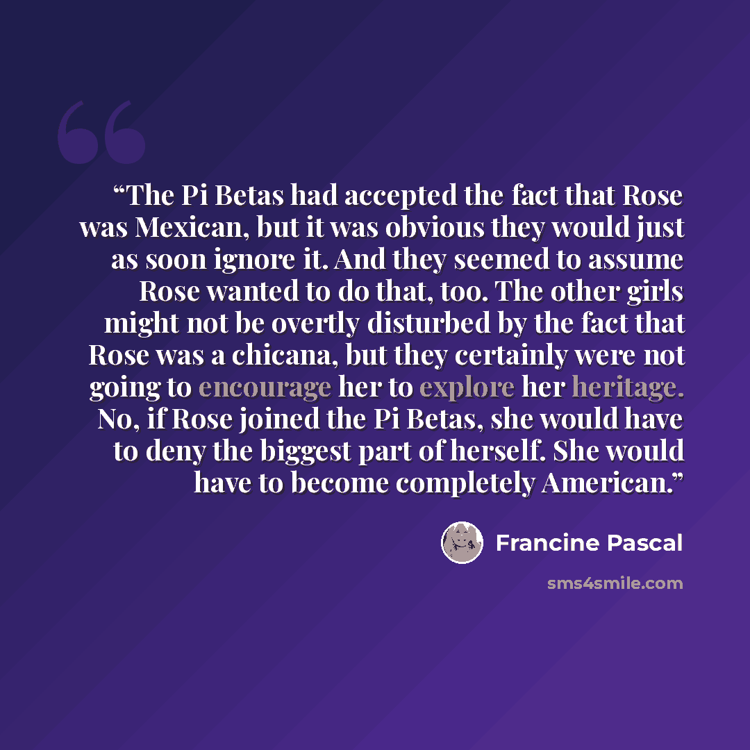 “The Pi Betas had accepted the fact that Rose was Mexican, but it was obvious they would just as soon ignore it. And they seemed to assume Rose wanted to do that, too. The other girls might not be overtly disturbed by the fact that Rose was a chicana, but they certainly were not going to encourage…” quote by Francine Pascal