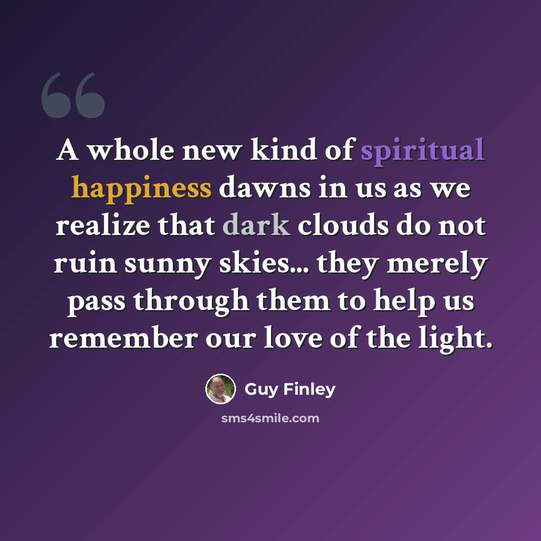 “A whole new kind of spiritual happiness dawns in us as we realize that dark clouds do not ruin sunny skies... they merely pass through them to help us remember our love of the light.” quote by Guy Finley