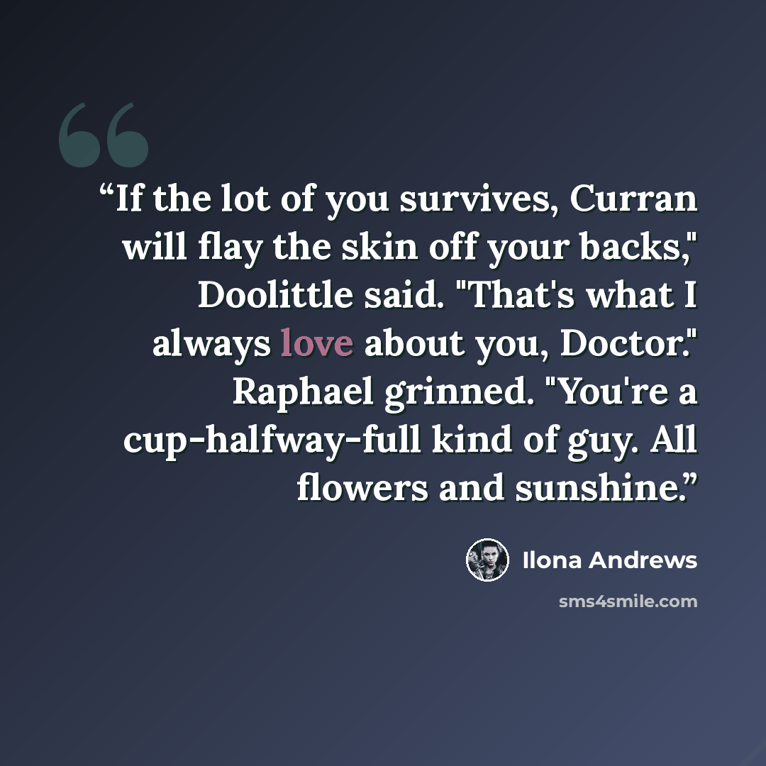“If the lot of you survives, Curran will flay the skin off your backs," Doolittle said. "That's what I always love about you, Doctor." Raphael grinned. "You're a cup-halfway-full kind of guy. All flowers and sunshine.” quote by Ilona Andrews