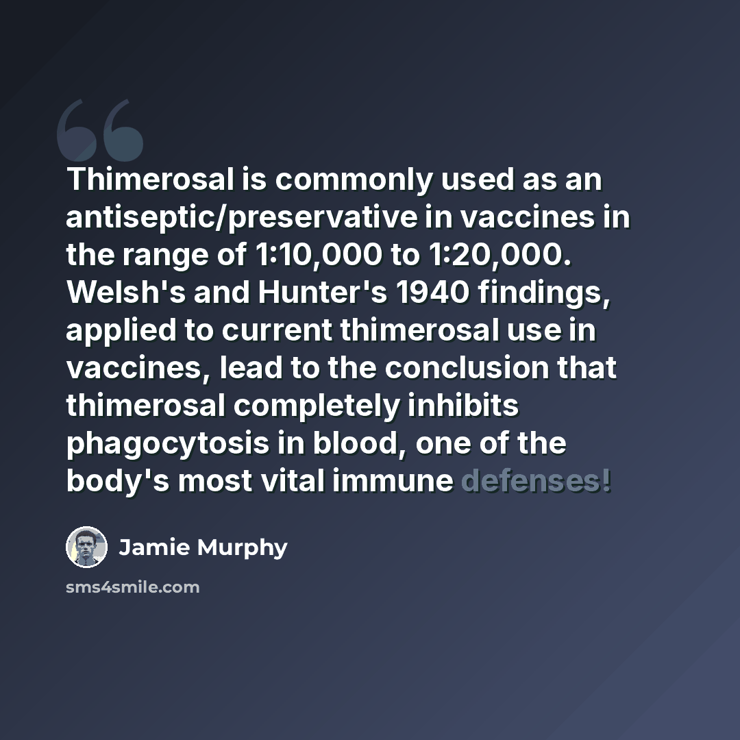 “Thimerosal is commonly used as an antiseptic/preservative in vaccines in the range of 1:10,000 to 1:20,000. Welsh's and Hunter's 1940 findings, applied to current thimerosal use in vaccines, lead to the conclusion that thimerosal completely inhibits phagocytosis in blood, one of the body's most…” quote by Jamie Murphy