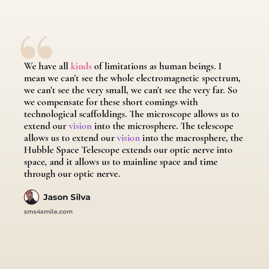 “We have all kinds of limitations as human beings. I mean we can't see the whole electromagnetic spectrum, we can't see the very small, we can't see the very far. So we compensate for these short comings with technological scaffoldings. The microscope allows us to extend our vision into the…” quote by Jason Silva