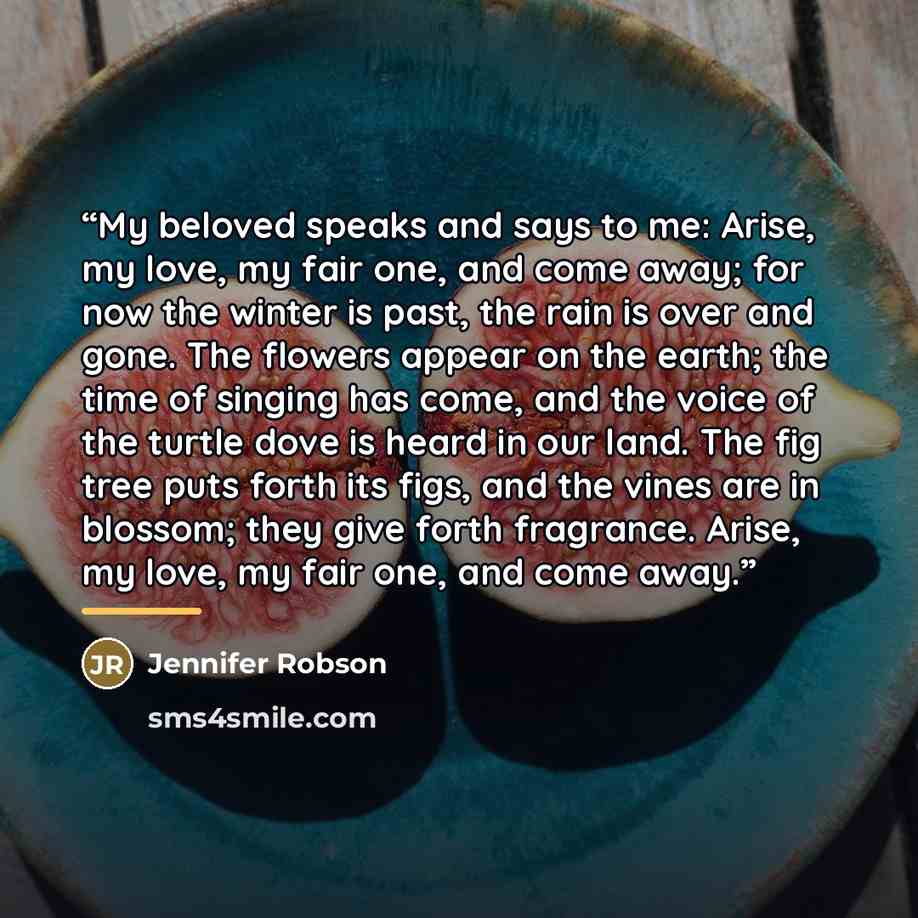 “My beloved speaks and says to me: Arise, my love, my fair one, and come away; for now the winter is past, the rain is over and gone. The flowers appear on the earth; the time of singing has come, and the voice of the turtle dove is heard in our land. The fig tree puts forth its figs, and the vines…” quote by Jennifer Robson