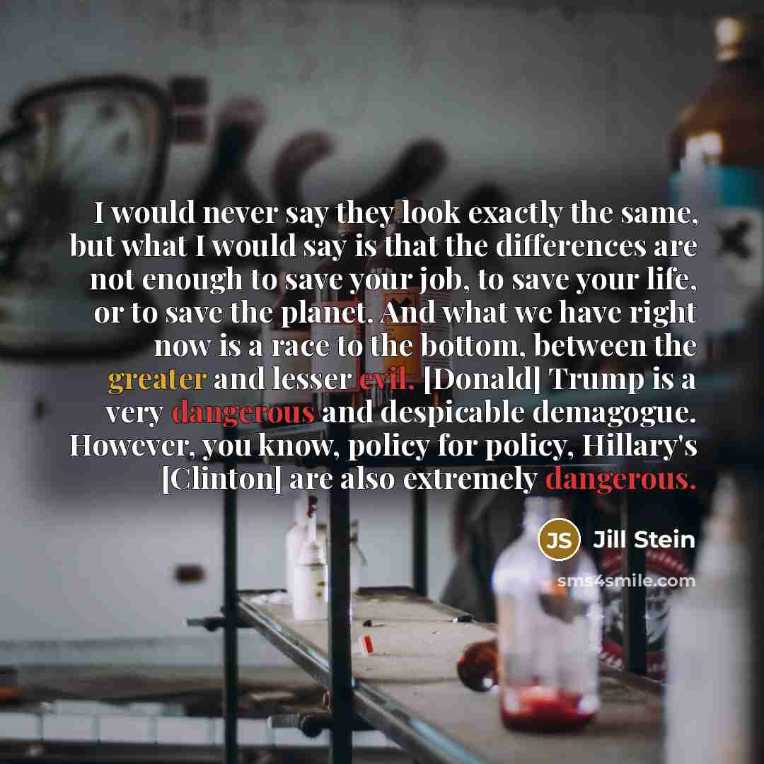 “I would never say they look exactly the same, but what I would say is that the differences are not enough to save your job, to save your life, or to save the planet. And what we have right now is a race to the bottom, between the greater and lesser evil. [Donald] Trump is a very dangerous and…” quote by Jill Stein