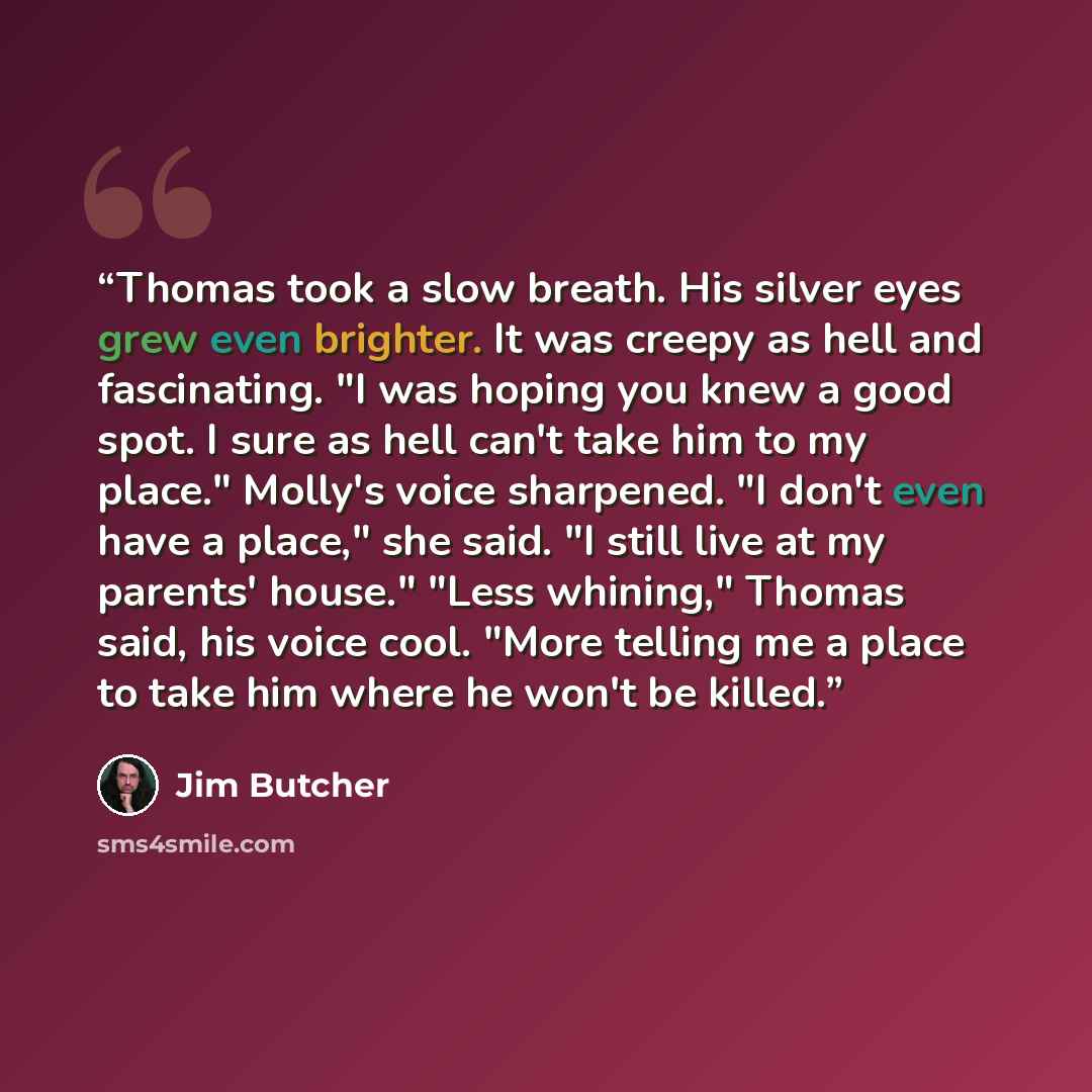 “Thomas took a slow breath. His silver eyes grew even brighter. It was creepy as hell and fascinating. "I was hoping you knew a good spot. I sure as hell can't take him to my place." Molly's voice sharpened. "I don't even have a place," she said. "I still live at my parents' house." "Less whining,"…” quote by Jim Butcher
