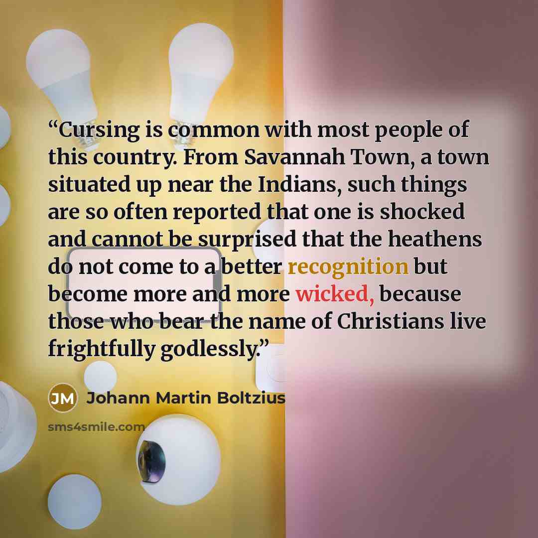 “Cursing is common with most people of this country. From Savannah Town, a town situated up near the Indians, such things are so often reported that one is shocked and cannot be surprised that the heathens do not come to a better recognition but become more and more wicked, because those who bear…” quote by Johann Martin Boltzius
