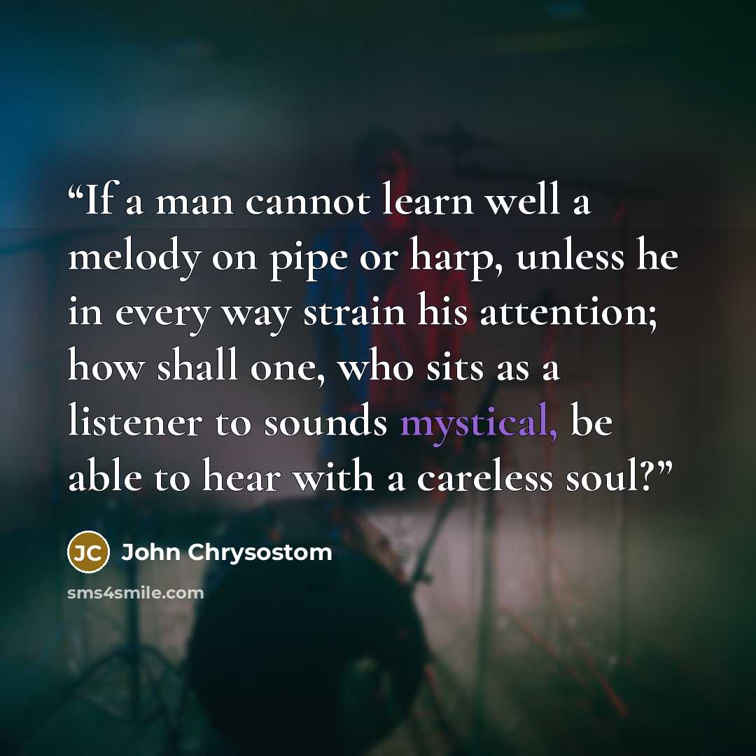 “If a man cannot learn well a melody on pipe or harp, unless he in every way strain his attention; how shall one, who sits as a listener to sounds mystical, be able to hear with a careless soul?” quote by John Chrysostom