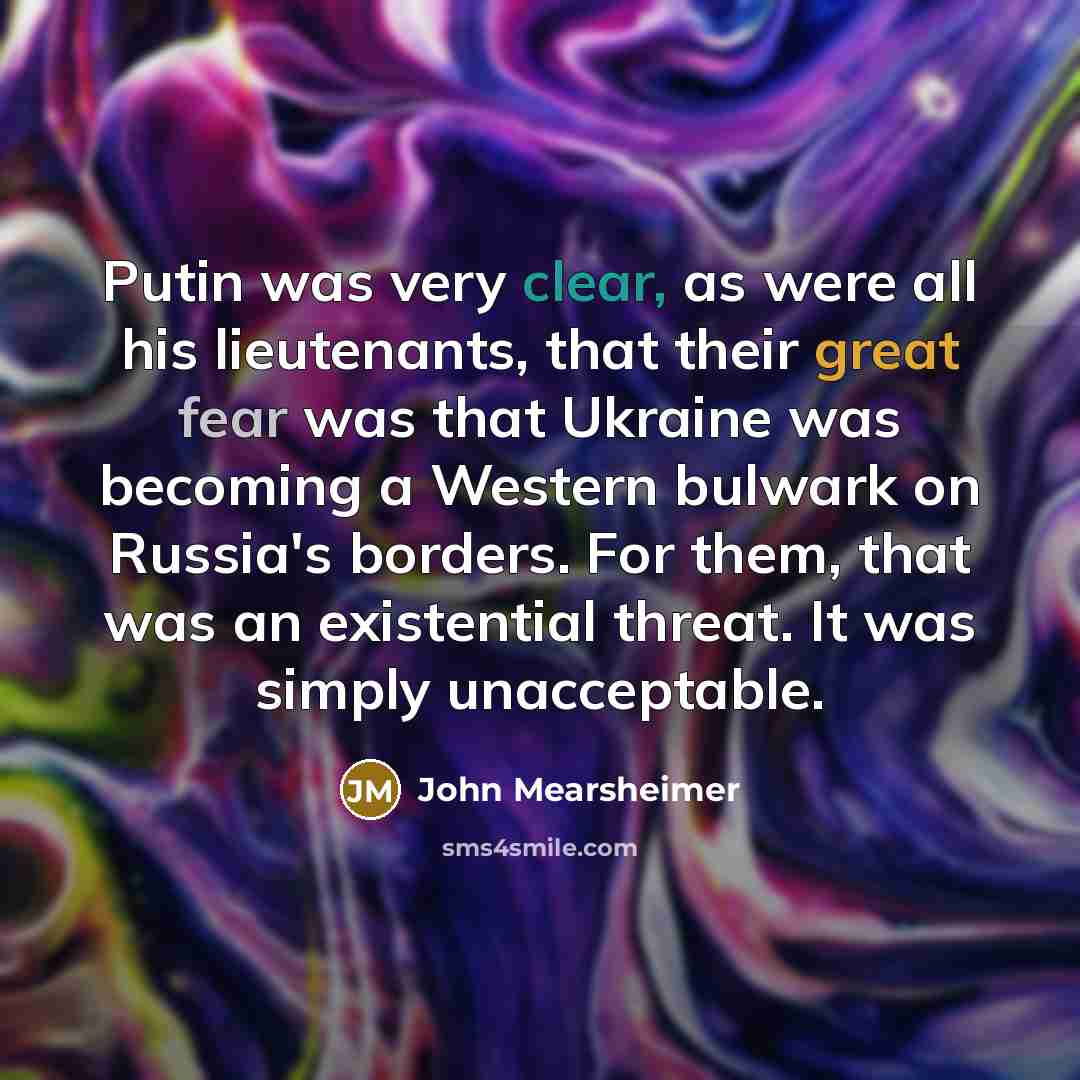 “Putin was very clear, as were all his lieutenants, that their great fear was that Ukraine was becoming a Western bulwark on Russia's borders. For them, that was an existential threat. It was simply unacceptable.” quote by John Mearsheimer