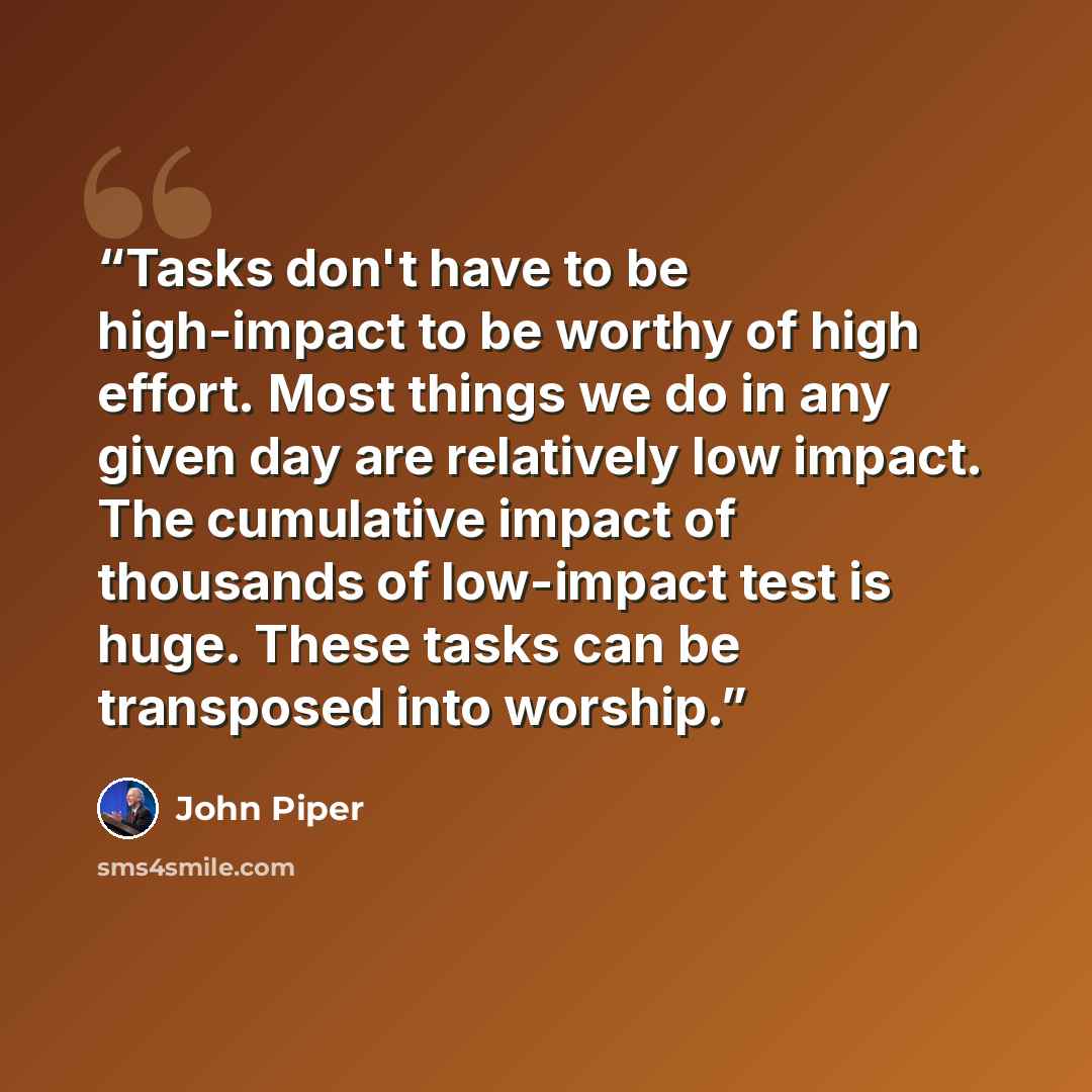 “Tasks don't have to be high-impact to be worthy of high effort. Most things we do in any given day are relatively low impact. The cumulative impact of thousands of low-impact test is huge. These tasks can be transposed into worship.” quote by John Piper