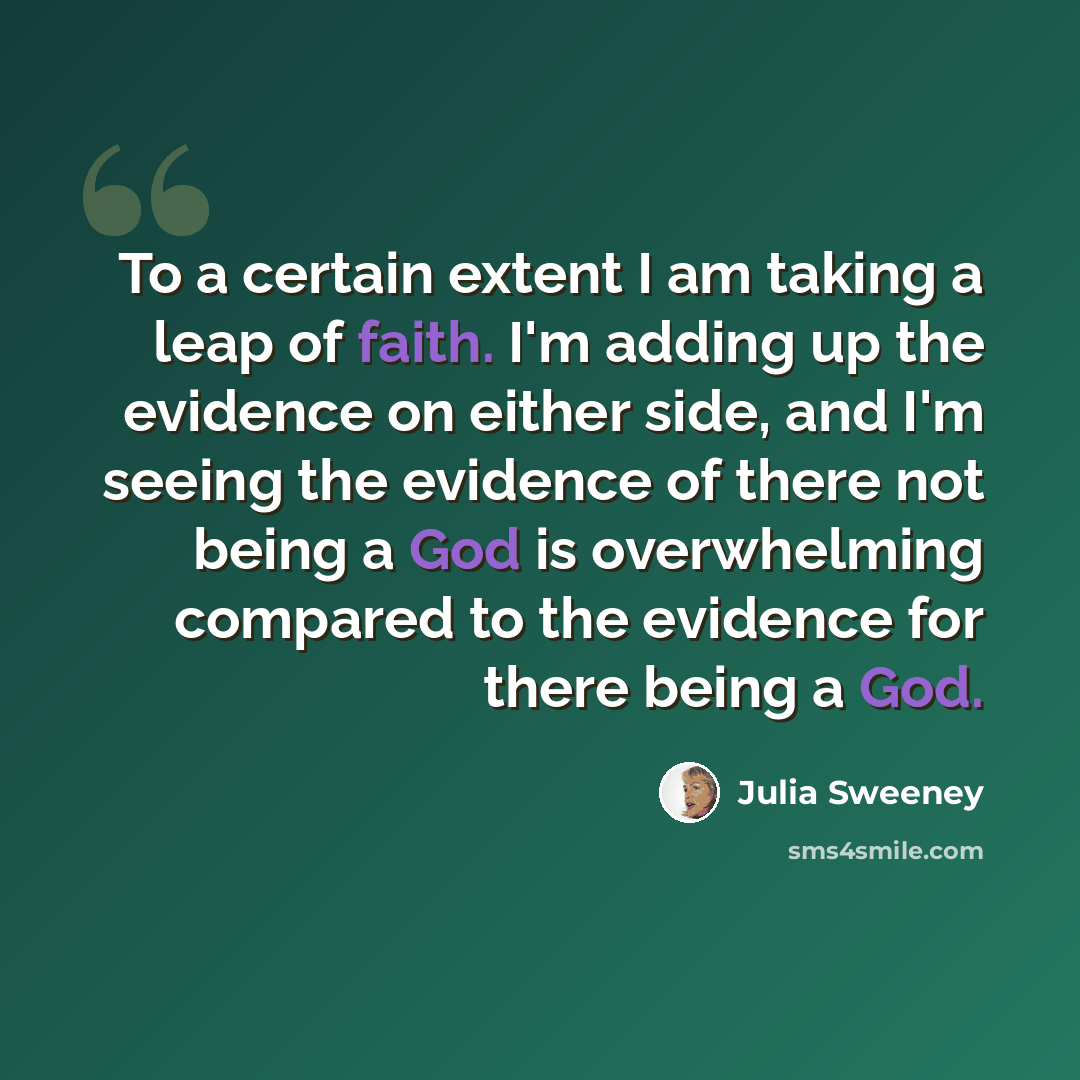 “To a certain extent I am taking a leap of faith. I'm adding up the evidence on either side, and I'm seeing the evidence of there not being a God is overwhelming compared to the evidence for there being a God.” quote by Julia Sweeney