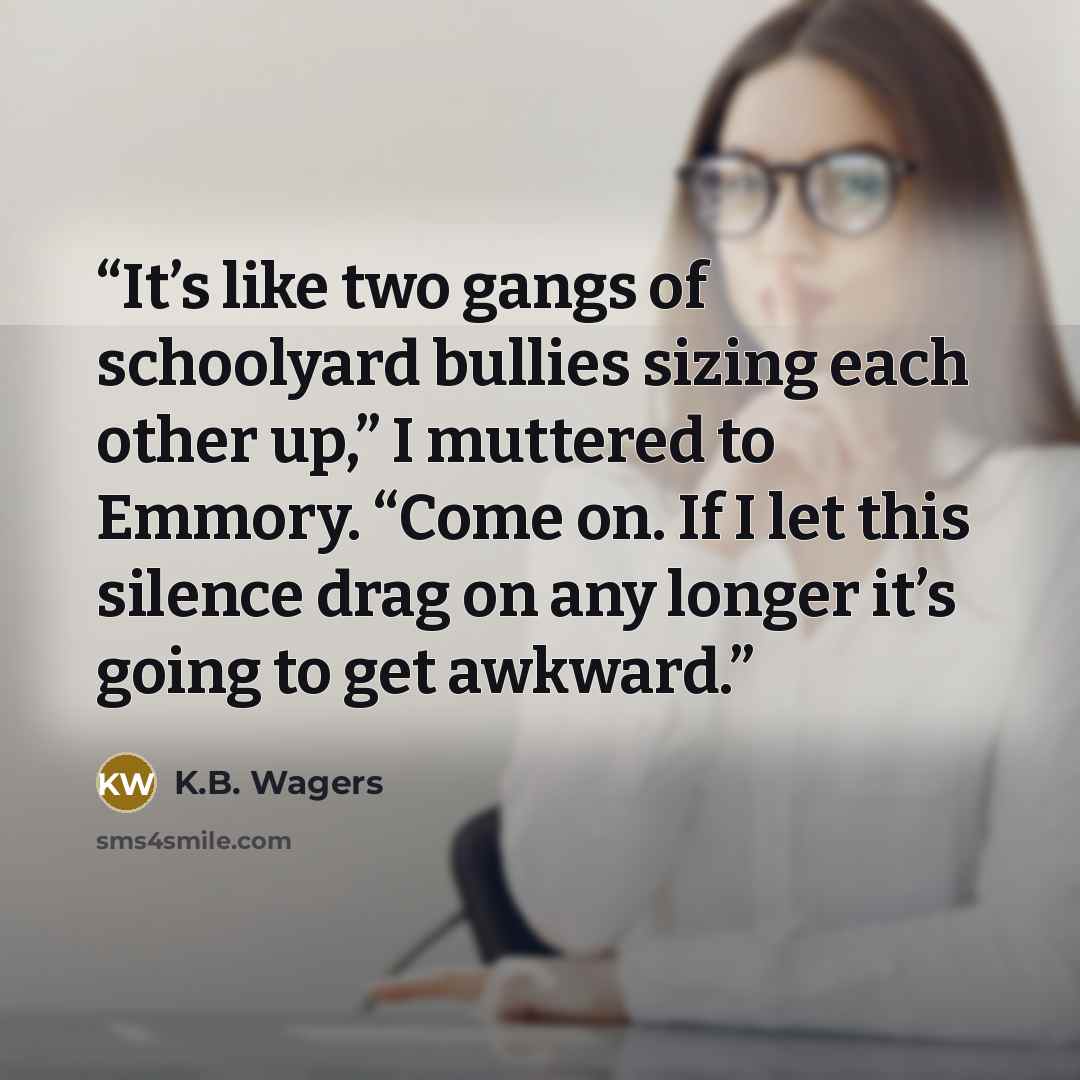 “It’s like two gangs of schoolyard bullies sizing each other up,” I muttered to Emmory. “Come on. If I let this silence drag on any longer it’s going to get awkward.” quote by K.B. Wagers