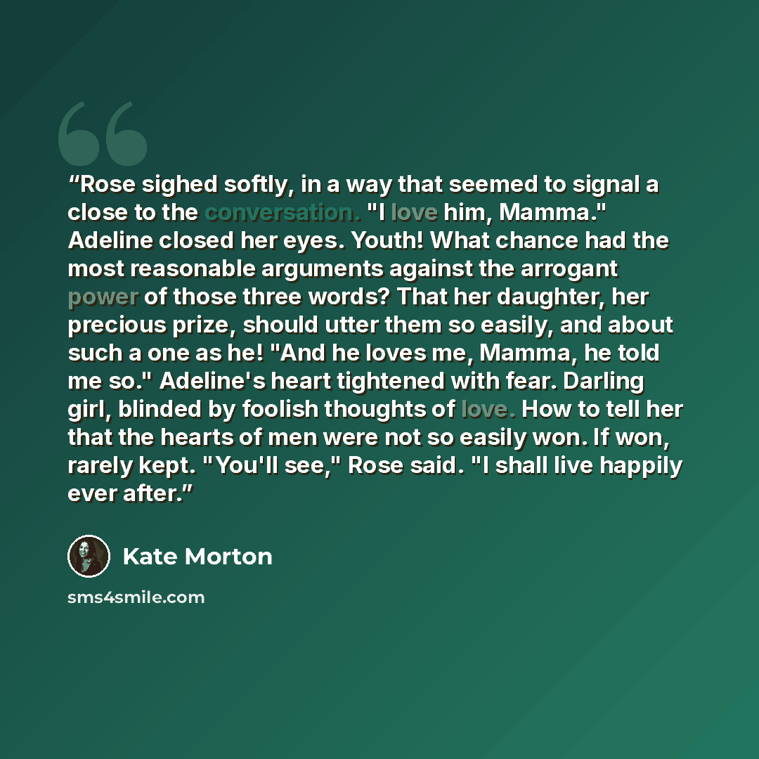 “Rose sighed softly, in a way that seemed to signal a close to the conversation. "I love him, Mamma." Adeline closed her eyes. Youth! What chance had the most reasonable arguments against the arrogant power of those three words? That her daughter, her precious prize, should utter them so easily…” quote by Kate Morton