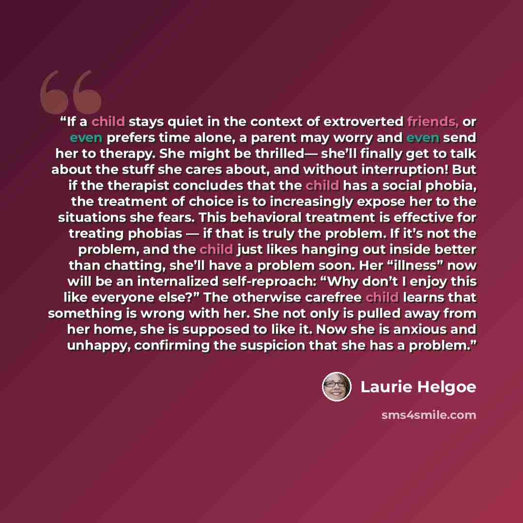 “If a child stays quiet in the context of extroverted friends, or even prefers time alone, a parent may worry and even send her to therapy. She might be thrilled— she’ll finally get to talk about the stuff she cares about, and without interruption! But if the therapist concludes that the child has…” quote by Laurie Helgoe