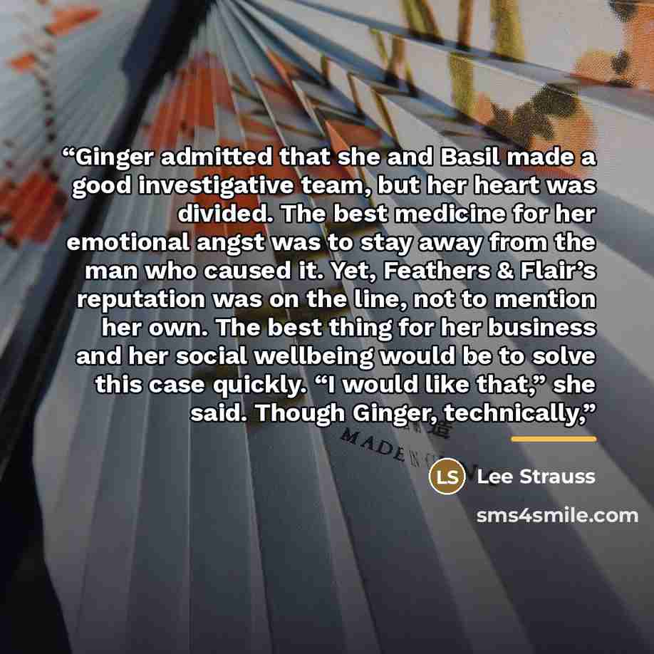 “Ginger admitted that she and Basil made a good investigative team, but her heart was divided. The best medicine for her emotional angst was to stay away from the man who caused it. Yet, Feathers & Flair’s reputation was on the line, not to mention her own. The best thing for her business and her…” quote by Lee Strauss