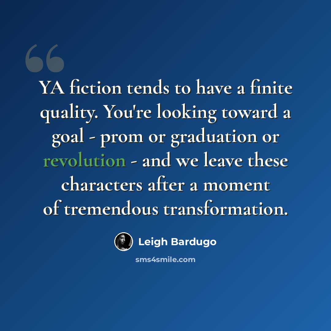 “YA fiction tends to have a finite quality. You're looking toward a goal - prom or graduation or revolution - and we leave these characters after a moment of tremendous transformation.” quote by Leigh Bardugo
