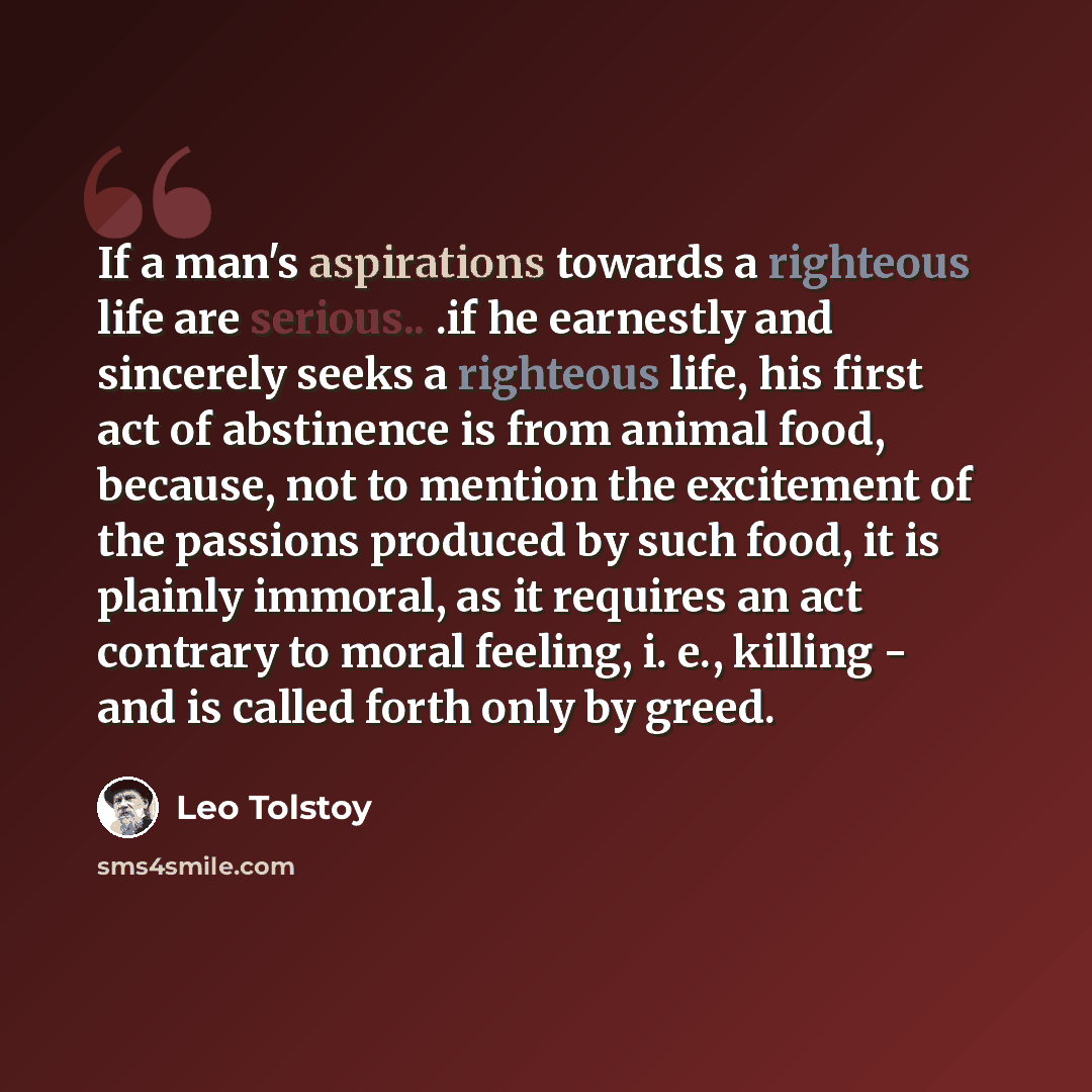 “If a man's aspirations towards a righteous life are serious.. .if he earnestly and sincerely seeks a righteous life, his first act of abstinence is from animal food, because, not to mention the excitement of the passions produced by such food, it is plainly immoral, as it requires an act contrary…” quote by Leo Tolstoy