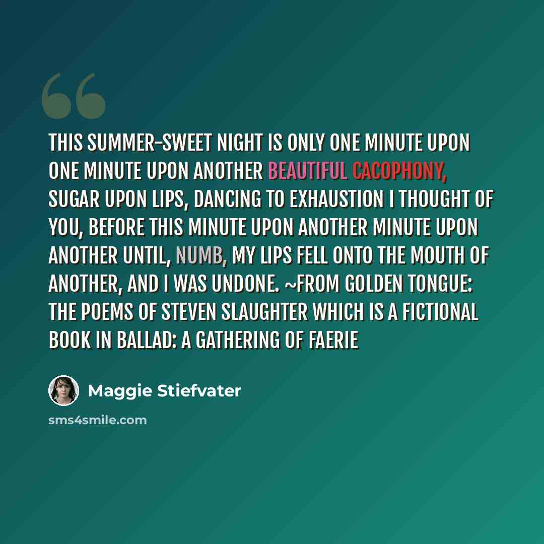 “This summer-sweet night is only one minute upon one minute upon another Beautiful cacophony, sugar upon lips, dancing to exhaustion I thought of you, before this minute upon another minute upon another Until, numb, my lips fell onto the mouth of another, and I was undone. ~from Golden Tongue: The…” quote by Maggie Stiefvater