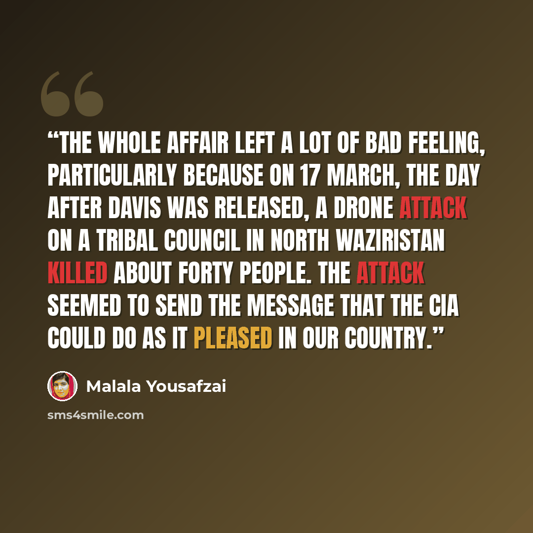 “The whole affair left a lot of bad feeling, particularly because on 17 March, the day after Davis was released, a drone attack on a tribal council in North Waziristan killed about forty people. The attack seemed to send the message that the CIA could do as it pleased in our country.” quote by Malala Yousafzai