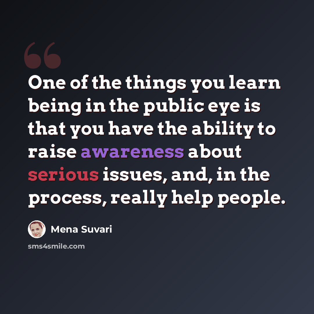 “One of the things you learn being in the public eye is that you have the ability to raise awareness about serious issues, and, in the process, really help people.” quote by Mena Suvari