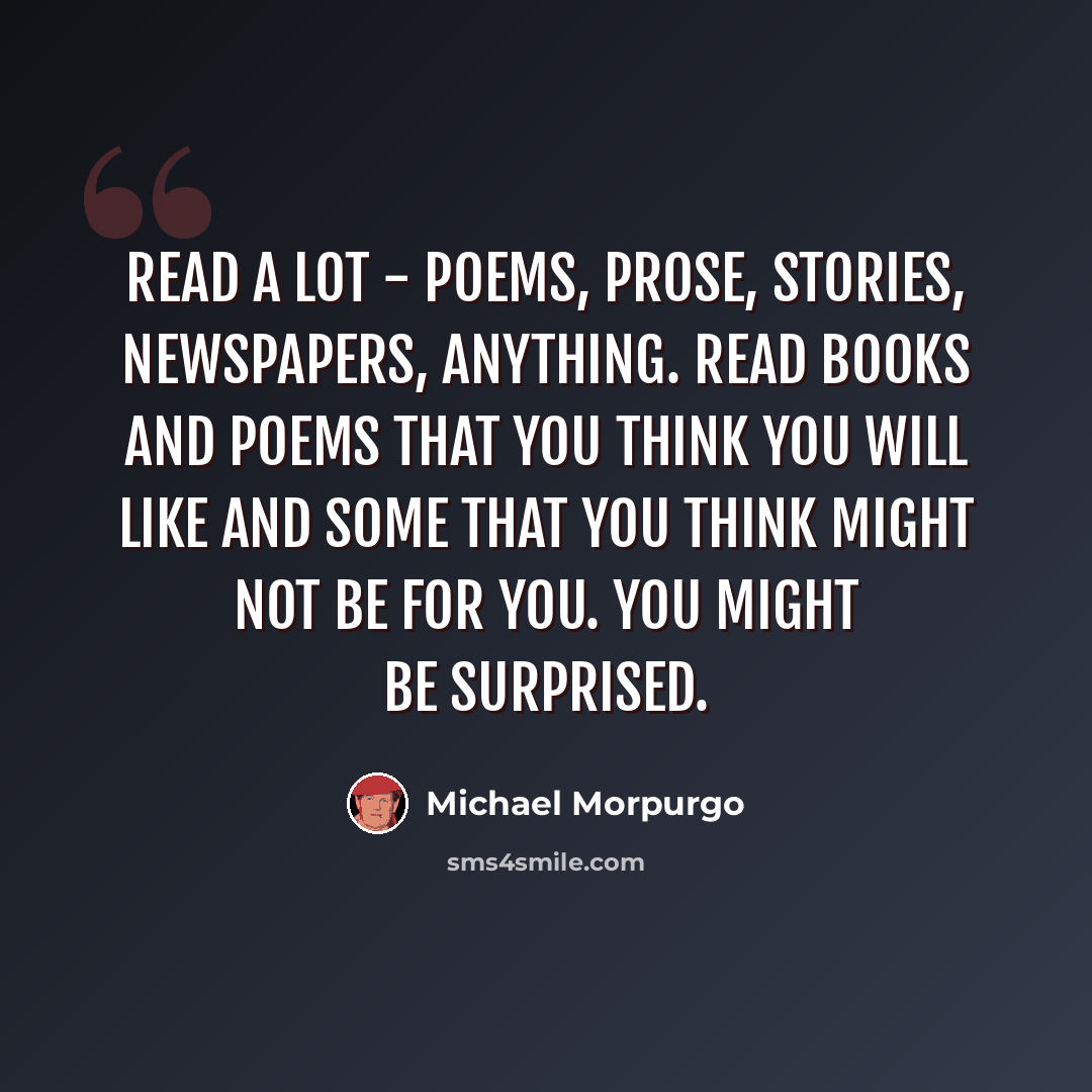 “Read a lot - poems, prose, stories, newspapers, anything. Read books and poems that you think you will like and some that you think might not be for you. You might be surprised.” quote by Michael Morpurgo