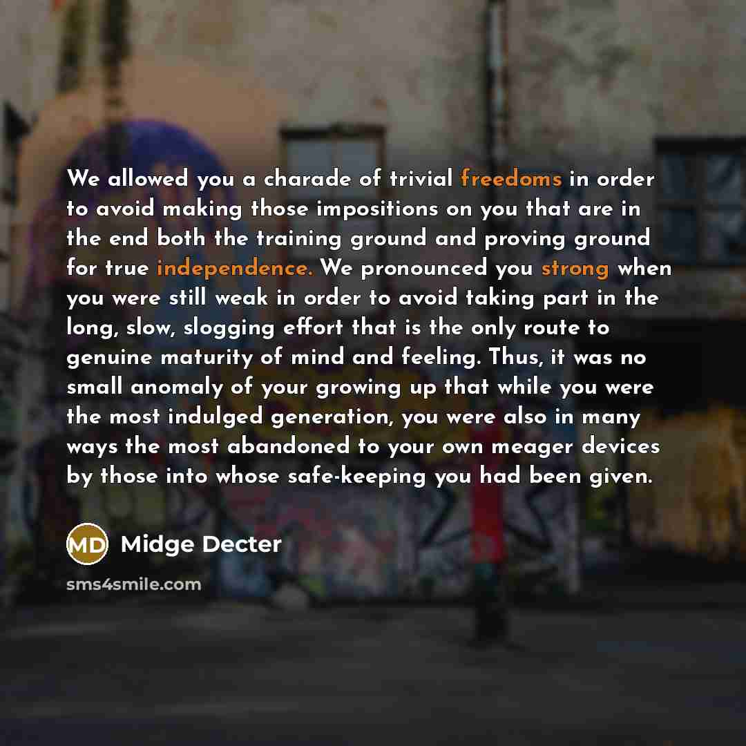 “We allowed you a charade of trivial freedoms in order to avoid making those impositions on you that are in the end both the training ground and proving ground for true independence. We pronounced you strong when you were still weak in order to avoid taking part in the long, slow, slogging effort…” quote by Midge Decter